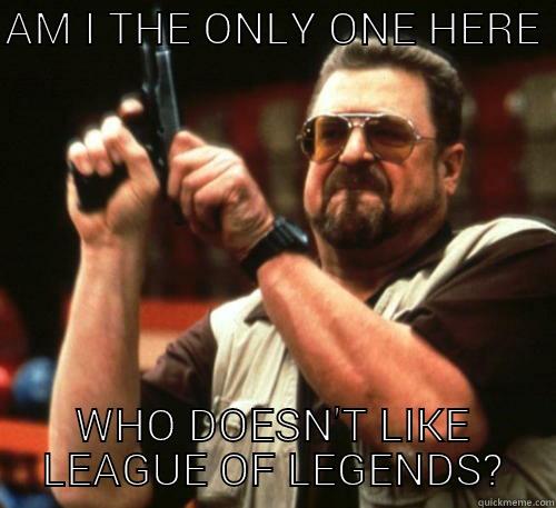 AM I THE ONLY ONE HERE  WHO DOESN'T LIKE LEAGUE OF LEGENDS? Am I The Only One Around Here