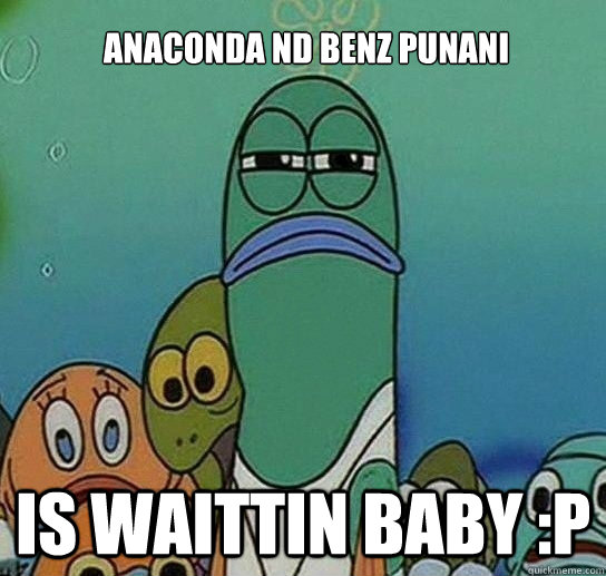 anaconda nd benz punani is waittin baby :P   Serious fish SpongeBob