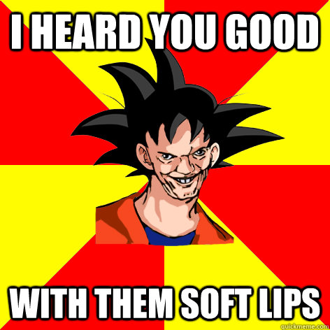 I HEARD YOU GOOD WITH THEM SOFT LIPS  Dat Goku