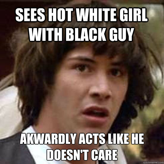 Sees hot white girl with black guy Akwardly acts like he doesn't care  conspiracy keanu