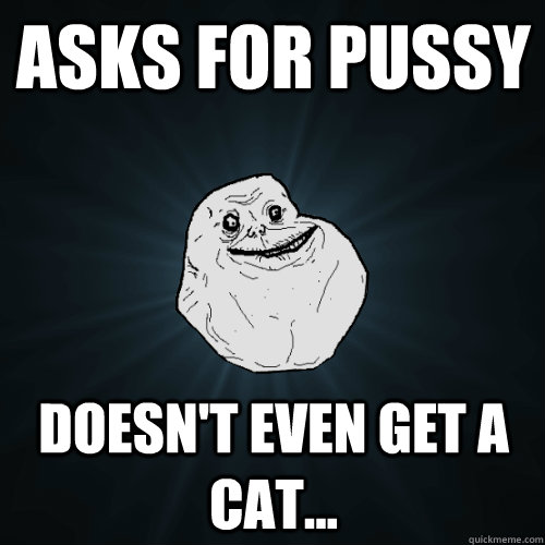 asks for pussy doesn't even get a cat...  Forever Alone