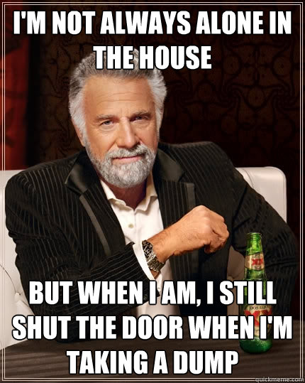 I'm not always alone in the house But when I am, I still shut the door when I'm taking a dump  The Most Interesting Man In The World