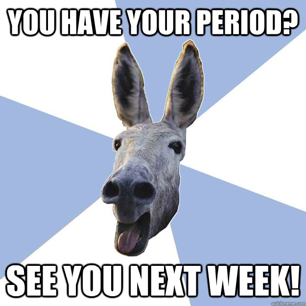 you have your period? see you next week!  Jackass Boyfriend