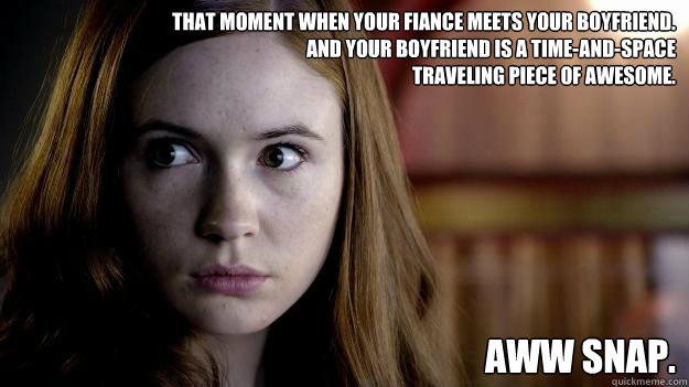 that moment when your fiance meets your boyfriend.
and your boyfriend is a time-and-space 
traveling piece of awesome.  aww snap. - that moment when your fiance meets your boyfriend.
and your boyfriend is a time-and-space 
traveling piece of awesome.  aww snap.  Confused Amy Pond