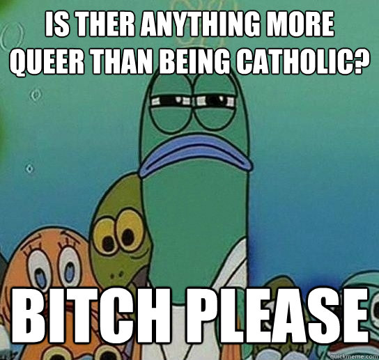 is ther anything more queer than being catholic? Bitch Please  Serious fish SpongeBob