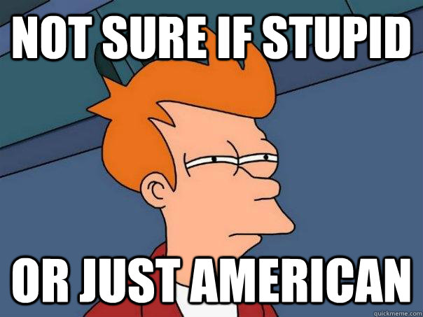 Not sure if stupid Or just American  Futurama Fry