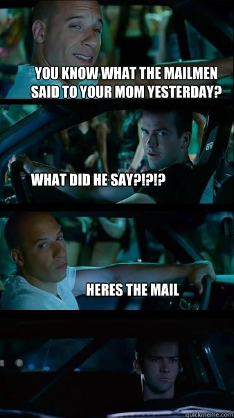 you know what the mailmen said to your mom yesterday? what did he say?!?!? heres the mail - you know what the mailmen said to your mom yesterday? what did he say?!?!? heres the mail  Fast and Furious
