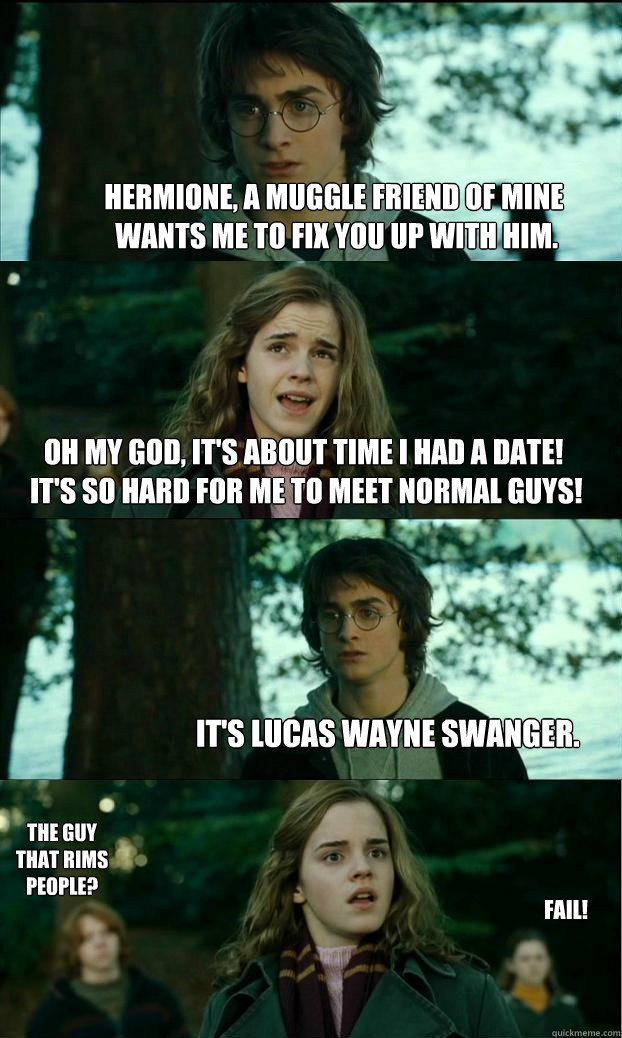 Hermione, a Muggle friend of mine
 wants me to fix you up with him. Oh my God, It's about time I had a date!
 It's so hard for me to meet normal guys! It's Lucas Wayne Swanger. The guy that rims people? FAIL!  Horny Harry