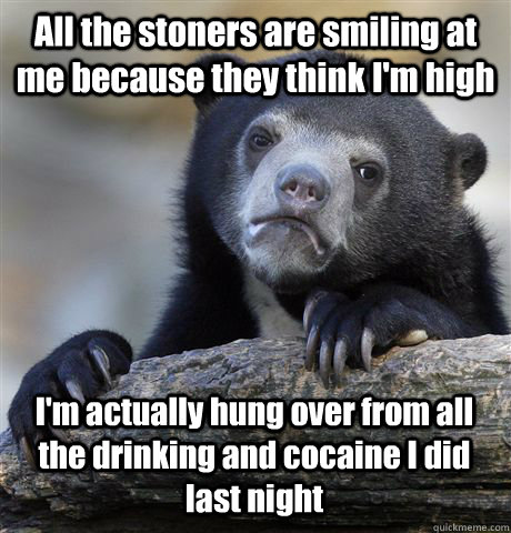 All the stoners are smiling at me because they think I'm high I'm actually hung over from all the drinking and cocaine I did last night  Confession Bear