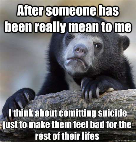 After someone has been really mean to me  I think about comitting suicide just to make them feel bad for the rest of their lifes  - After someone has been really mean to me  I think about comitting suicide just to make them feel bad for the rest of their lifes   Confession Bear