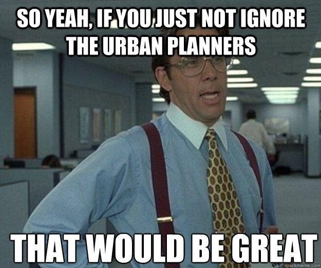 So yeah, if you just not ignore the urban planners THAT WOULD BE GREAT  that would be great