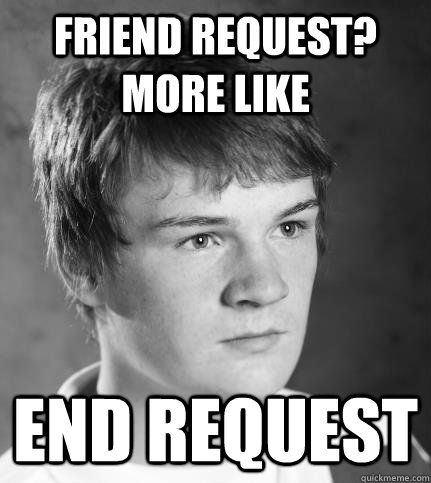 friend request?  more like end request  JACK