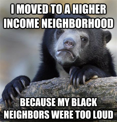 i moved to a higher income neighborhood because my black neighbors were too loud - i moved to a higher income neighborhood because my black neighbors were too loud  Confession Bear