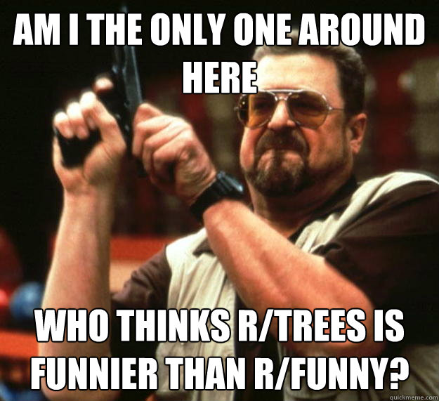 am I the only one around here who thinks r/trees is funnier than r/funny?  Angry Walter