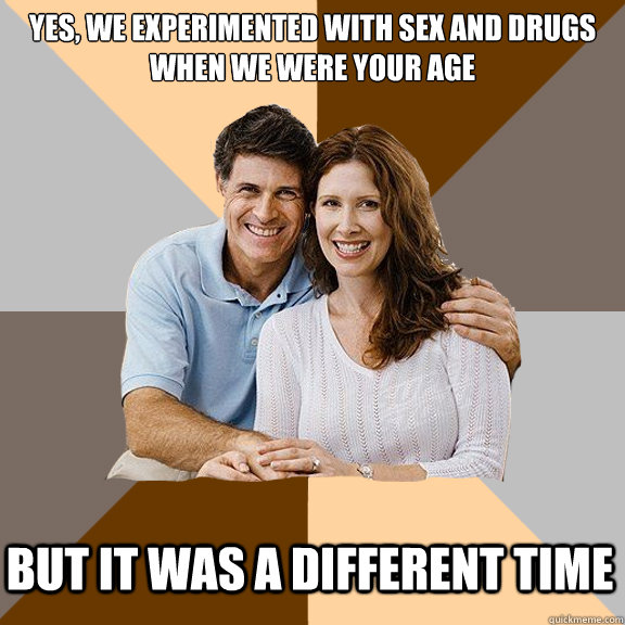 Yes, we experimented with sex and drugs when we were your age but it was a different time  Scumbag Parents