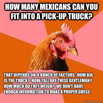 How many Mexicans can you fit into a pick-up truck? That depends on  a bunch of factors.  How big is the truck?  How tall are these gentleman?  How much do they weigh?  We don't have enough information to make a proper guess.  Anti-Joke Chicken