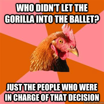 WHO didn't let the gorilla into the ballet? just the people who were in charge of that decision  Anti-Joke Chicken