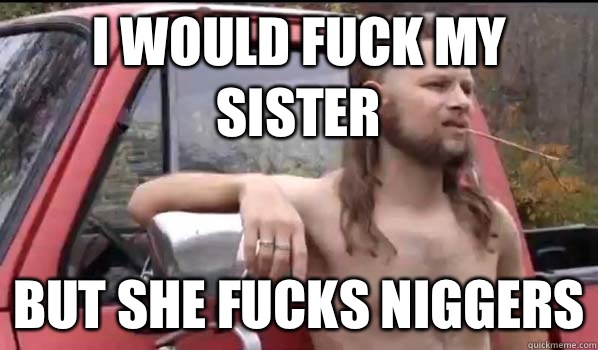 I would fuck my sister But she fucks niggers  Almost Politically Correct Redneck