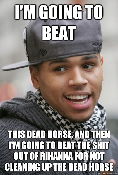 I'm going to beat This dead horse, and then I'm going to beat the shit out of Rihanna for not cleaning up the dead horse - I'm going to beat This dead horse, and then I'm going to beat the shit out of Rihanna for not cleaning up the dead horse  Scumbag Chris Brown