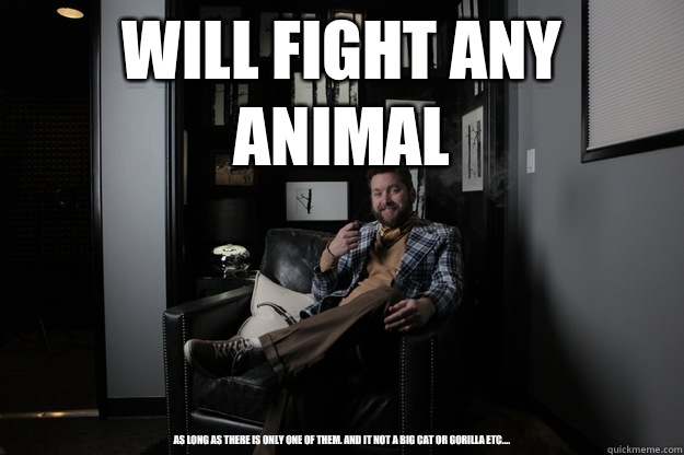 Will fight any animal As long as there is only one of them. And it not a big cat or gorilla etc....  benevolent bro burnie