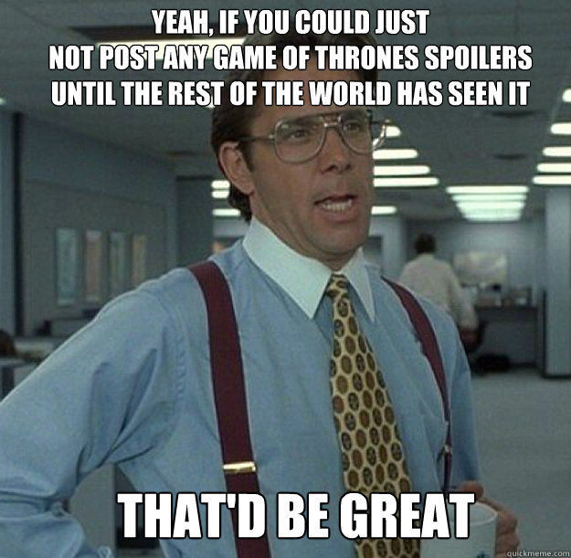 Yeah, If you could just
not post any Game of Thrones spoilers 
until the rest of the world has seen it THAT'D BE GREAT - Yeah, If you could just
not post any Game of Thrones spoilers 
until the rest of the world has seen it THAT'D BE GREAT  thatd be great