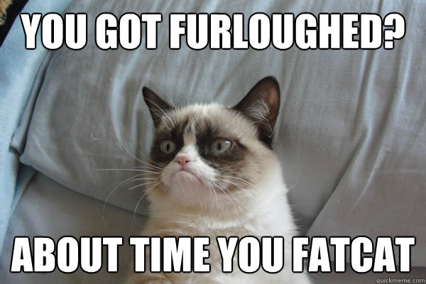 You got furloughed? About time you fatcat  