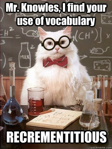 Mr. Knowles, I find your use of vocabulary RECREMENTITIOUS   Chemistry Cat