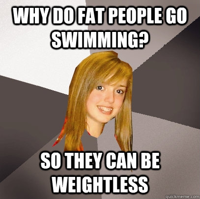 why do fat people go swimming? so they can be weightless   Musically Oblivious 8th Grader