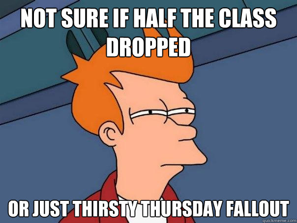 Not sure if half the class dropped Or just thirsty Thursday fallout - Not sure if half the class dropped Or just thirsty Thursday fallout  Futurama Fry