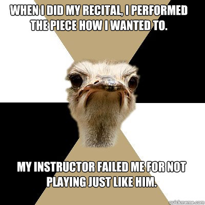 When I did my recital, I performed the piece how I wanted to. My instructor failed me for not playing just like him.  Music Major Ostrich