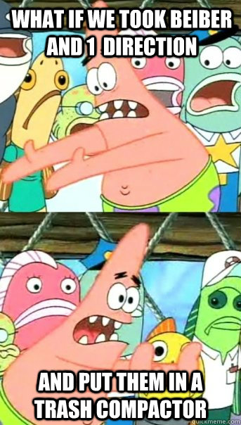 What if we took Beiber and 1  direction And put them in a trash compactor  - What if we took Beiber and 1  direction And put them in a trash compactor   Push it somewhere else Patrick