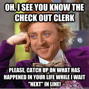 Oh, I see you know the check out clerk Please, catch up on what has happened in your life while I wait 