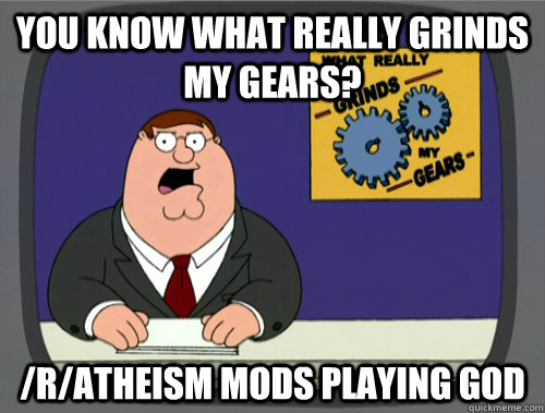 you know what really grinds my gears? /r/atheism mods playing god  You know what really grinds my gears