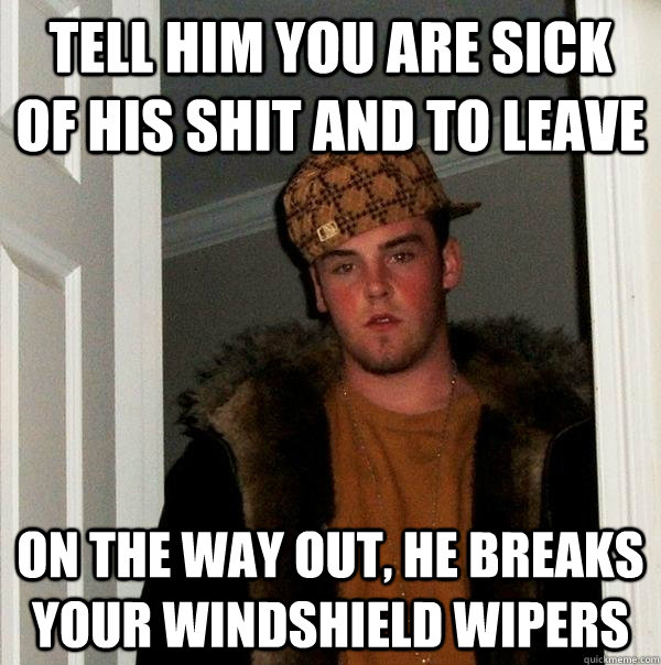 tell him you are sick of his shit and to leave on the way out, he breaks your windshield wipers - tell him you are sick of his shit and to leave on the way out, he breaks your windshield wipers  Scumbag Steve