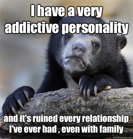 I have a very addictive personality  and it's ruined every relationship I've ever had , even with family  Confession Bear