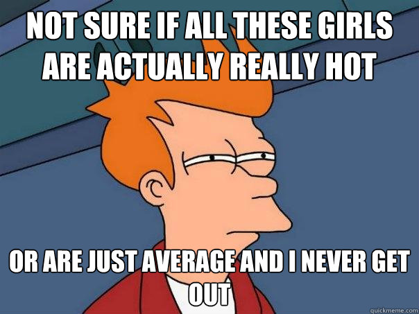 NOT SURE IF ALL THESE GIRLS ARE ACTUALLY REALLY HOT OR ARE JUST AVERAGE AND I NEVER GET OUT  Futurama Fry