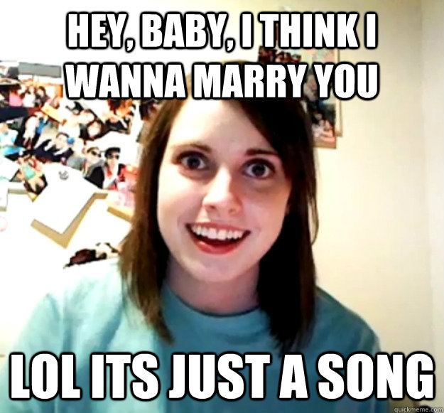 Hey, baby, I think I wanna marry you Lol its just a song Overly