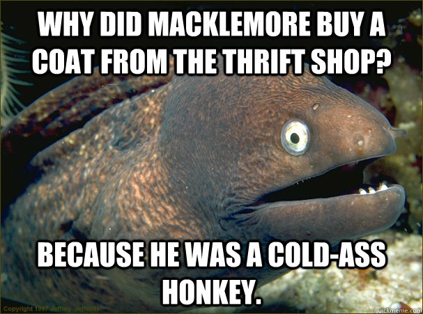 Why did Macklemore buy a coat from the thrift shop? Because he was a cold-ass honkey.  Bad Joke Eel