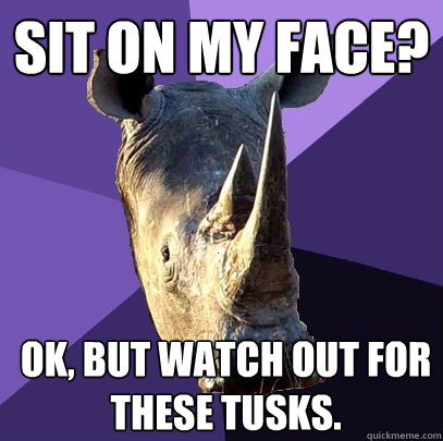 sit on my face? ok, but watch out for these tusks. - sit on my face? ok, but watch out for these tusks.  Sexually Oblivious Rhino