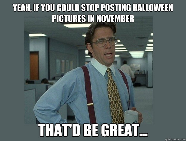 Yeah, if you could stop posting Halloween pictures in november That'd be great...  Office Space Lumbergh