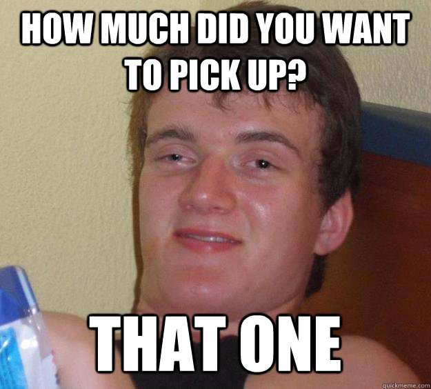 how much did you want to pick up? that one - how much did you want to pick up? that one  10 Guy