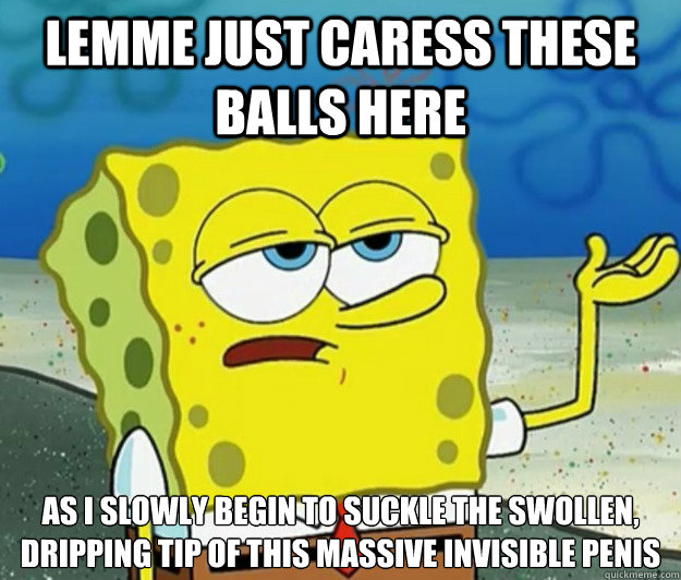 Lemme just caress these balls here as I slowly begin to suckle the swollen, dripping tip of this massive invisible penis - Lemme just caress these balls here as I slowly begin to suckle the swollen, dripping tip of this massive invisible penis  Tough Spongebob