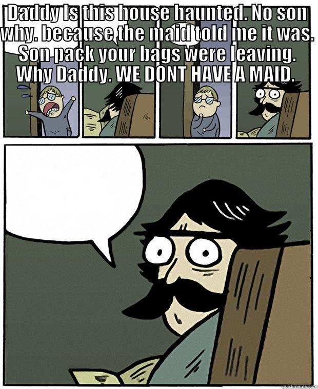 DADDY IS THIS HOUSE HAUNTED. NO SON WHY. BECAUSE THE MAID TOLD ME IT WAS. SON PACK YOUR BAGS WERE LEAVING. WHY DADDY. WE DONT HAVE A MAID.   Stare Dad