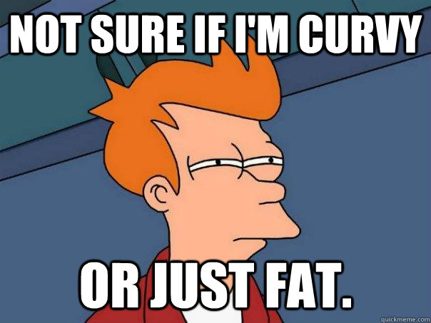 Not sure if I'm curvy Or just fat.  Futurama Fry