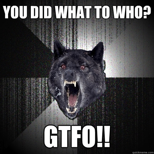 you did what to who? GTFO!!  Insanity Wolf