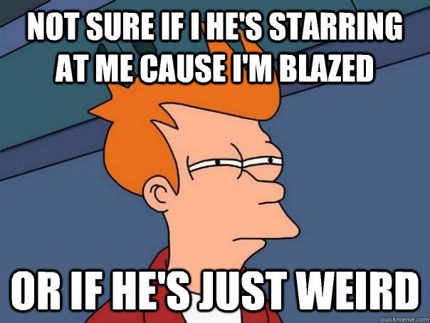 Not sure if I he's starring at me cause I'm blazed Or if he's just weird  Futurama Fry