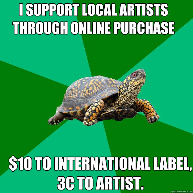 I support local artists through online purchase $10 to international label,
3c to artist.  Torrenting Turtle