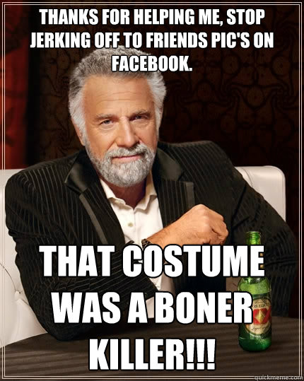 Thanks for helping me, STOP jerking off to friends pic's on facebook. That costume Was a Boner KILLER!!!  The Most Interesting Man In The World