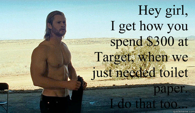 Hey girl, 
I get how you spend $300 at Target, when we just needed toilet paper. 
I do that too...  - Hey girl, 
I get how you spend $300 at Target, when we just needed toilet paper. 
I do that too...   Awesome Chris Hemsworth