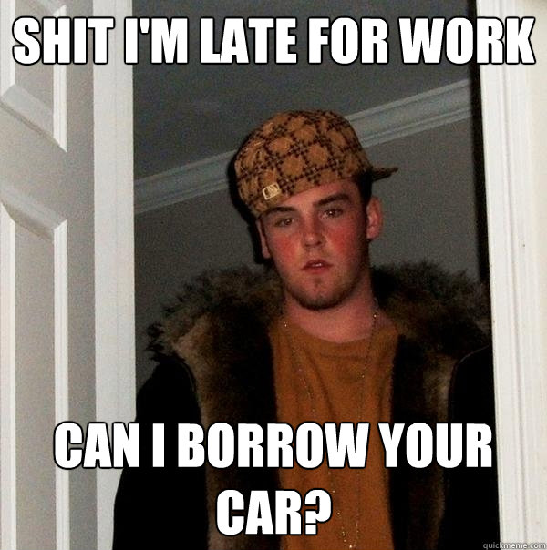 Shit I'm late for work Can I borrow your car?  Scumbag Steve